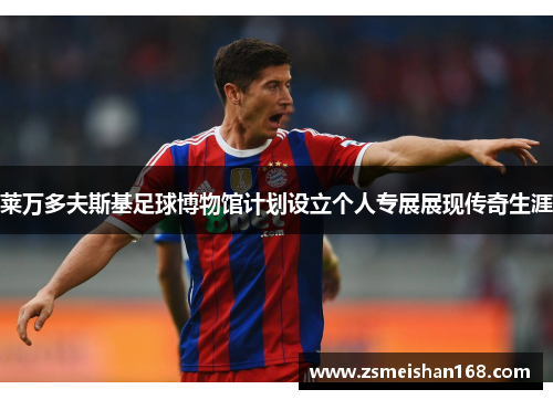 莱万多夫斯基足球博物馆计划设立个人专展展现传奇生涯 莱万多夫斯基足球博物馆计划设立个人专展展现传奇生涯