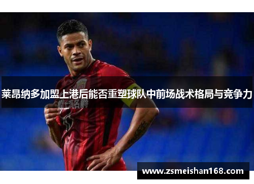 莱昂纳多加盟上港后能否重塑球队中前场战术格局与竞争力